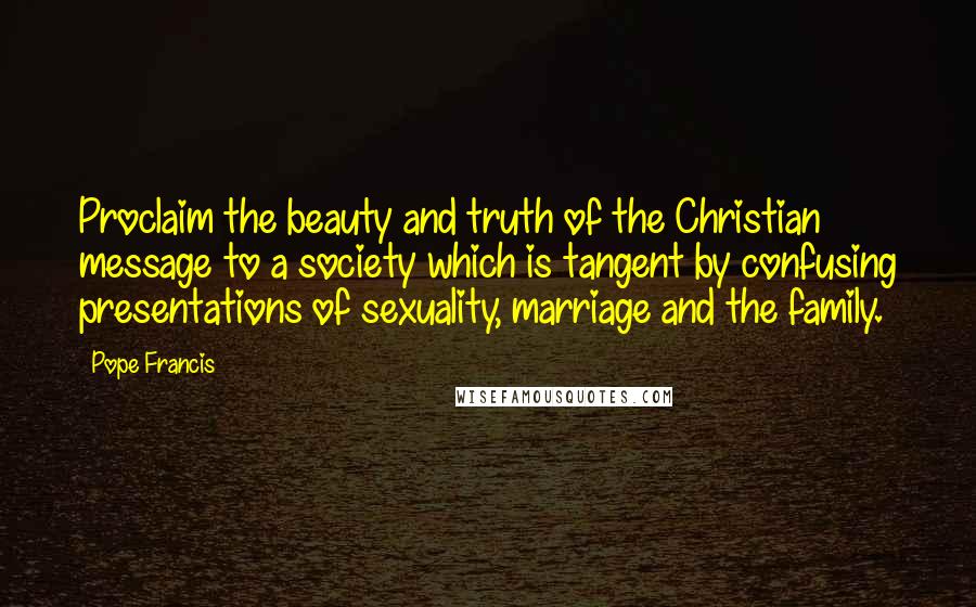 Pope Francis Quotes: Proclaim the beauty and truth of the Christian message to a society which is tangent by confusing presentations of sexuality, marriage and the family.