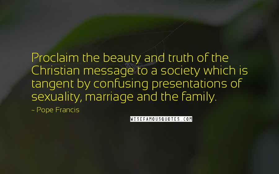 Pope Francis Quotes: Proclaim the beauty and truth of the Christian message to a society which is tangent by confusing presentations of sexuality, marriage and the family.