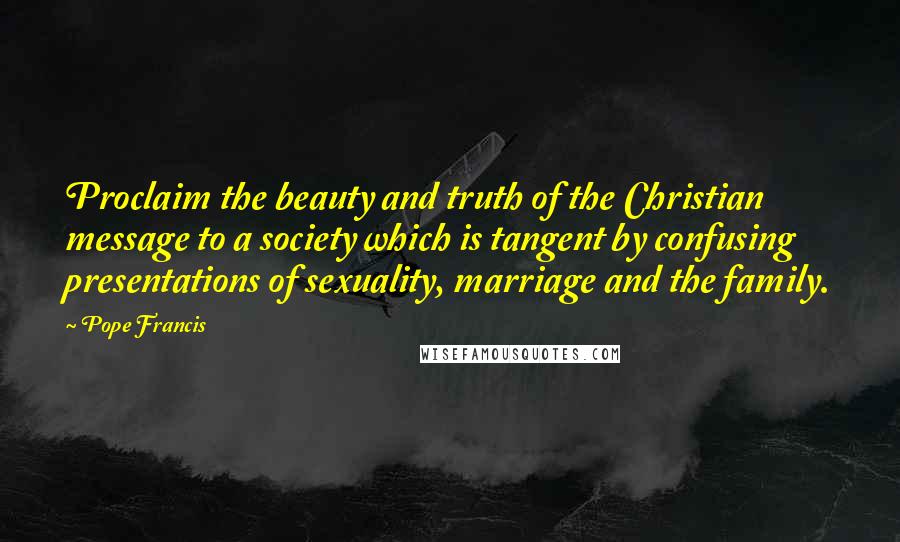Pope Francis Quotes: Proclaim the beauty and truth of the Christian message to a society which is tangent by confusing presentations of sexuality, marriage and the family.