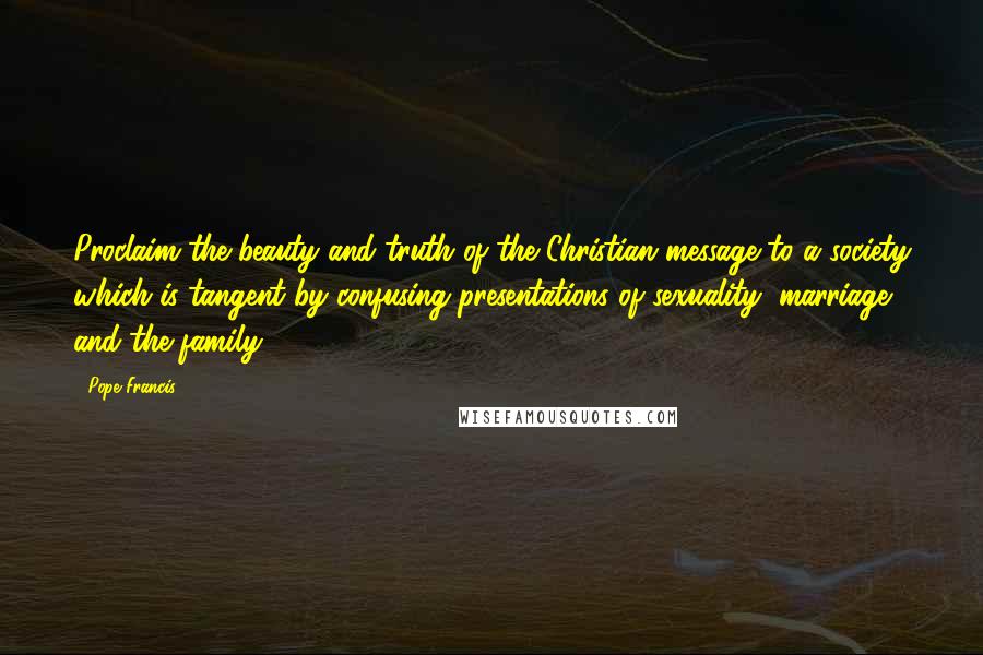 Pope Francis Quotes: Proclaim the beauty and truth of the Christian message to a society which is tangent by confusing presentations of sexuality, marriage and the family.