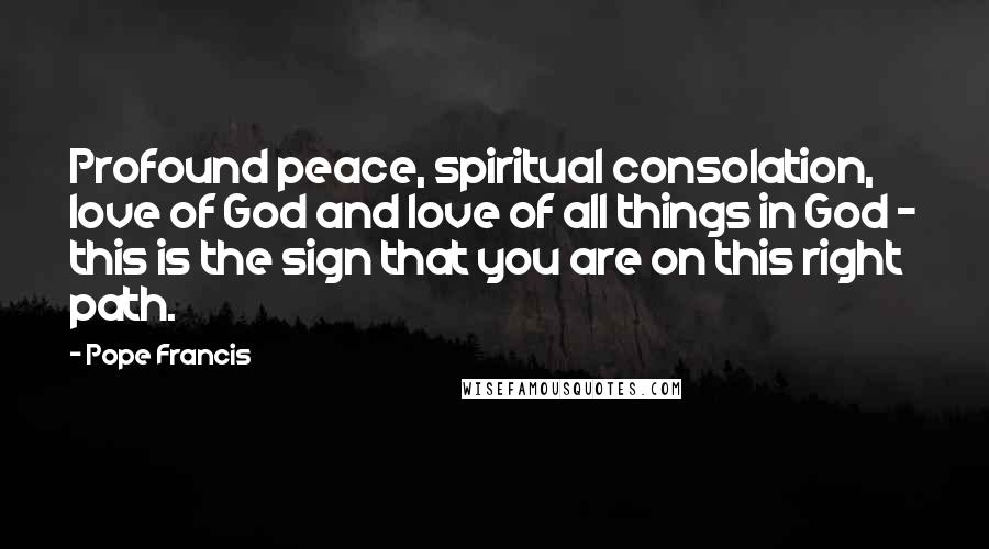 Pope Francis Quotes: Profound peace, spiritual consolation, love of God and love of all things in God - this is the sign that you are on this right path.