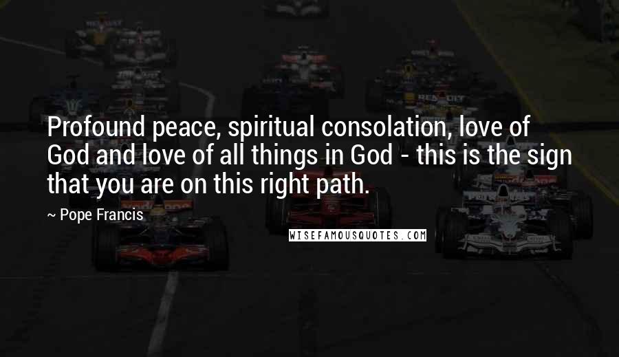 Pope Francis Quotes: Profound peace, spiritual consolation, love of God and love of all things in God - this is the sign that you are on this right path.