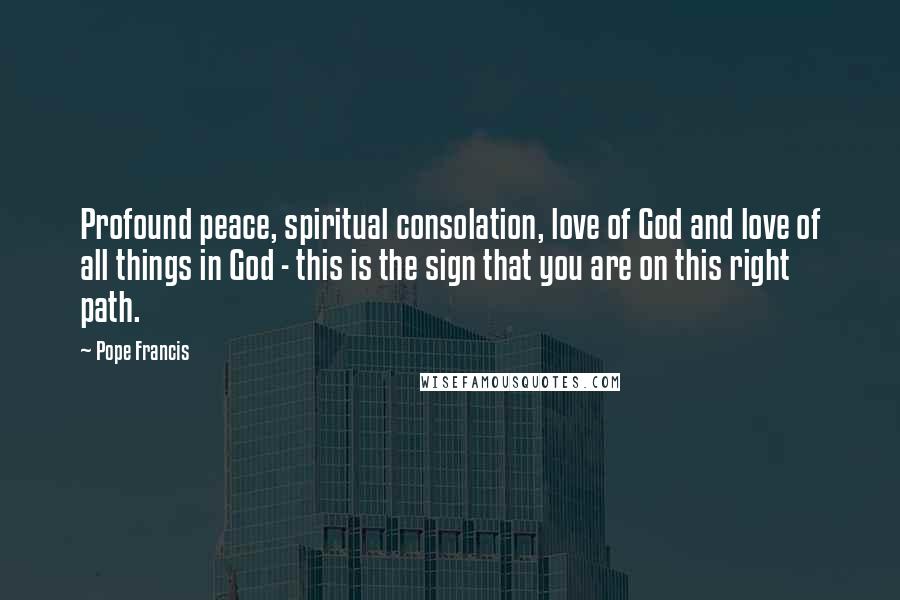Pope Francis Quotes: Profound peace, spiritual consolation, love of God and love of all things in God - this is the sign that you are on this right path.
