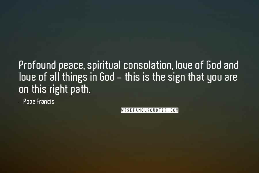 Pope Francis Quotes: Profound peace, spiritual consolation, love of God and love of all things in God - this is the sign that you are on this right path.