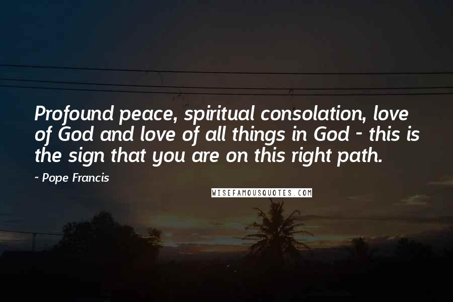 Pope Francis Quotes: Profound peace, spiritual consolation, love of God and love of all things in God - this is the sign that you are on this right path.