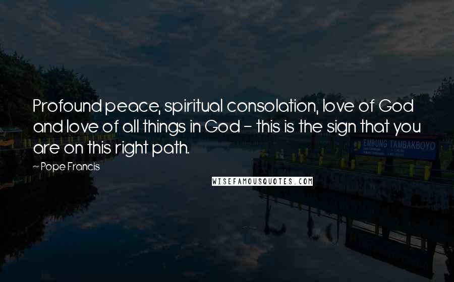 Pope Francis Quotes: Profound peace, spiritual consolation, love of God and love of all things in God - this is the sign that you are on this right path.