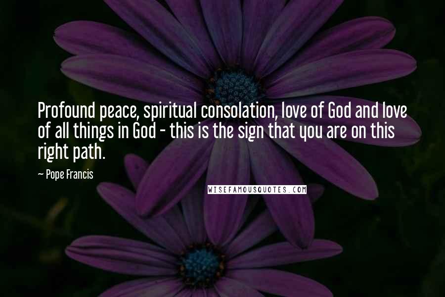 Pope Francis Quotes: Profound peace, spiritual consolation, love of God and love of all things in God - this is the sign that you are on this right path.