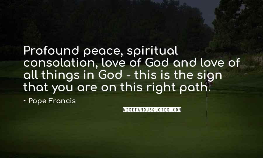 Pope Francis Quotes: Profound peace, spiritual consolation, love of God and love of all things in God - this is the sign that you are on this right path.