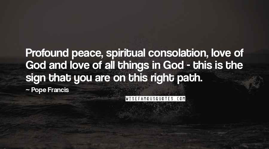 Pope Francis Quotes: Profound peace, spiritual consolation, love of God and love of all things in God - this is the sign that you are on this right path.