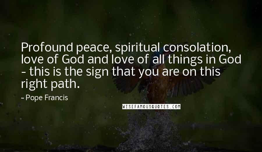 Pope Francis Quotes: Profound peace, spiritual consolation, love of God and love of all things in God - this is the sign that you are on this right path.