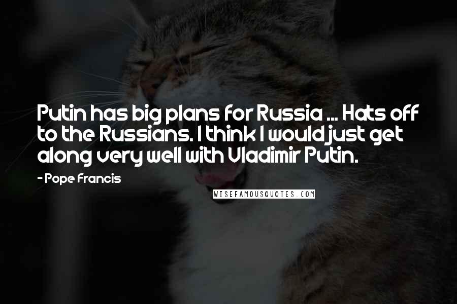 Pope Francis Quotes: Putin has big plans for Russia ... Hats off to the Russians. I think I would just get along very well with Vladimir Putin.