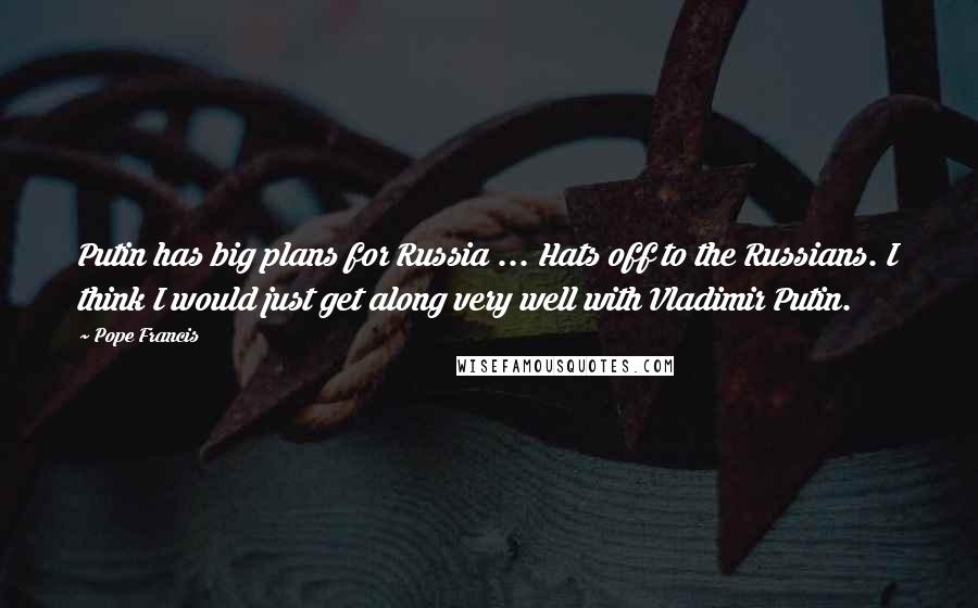 Pope Francis Quotes: Putin has big plans for Russia ... Hats off to the Russians. I think I would just get along very well with Vladimir Putin.