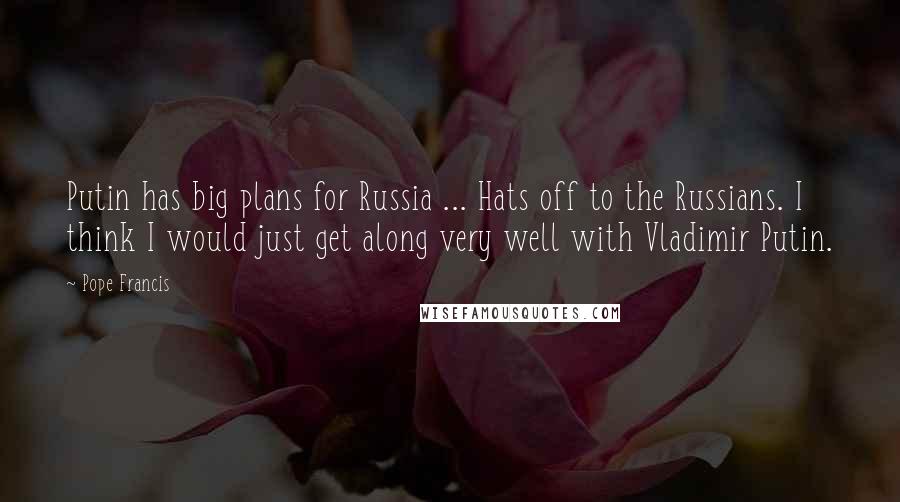 Pope Francis Quotes: Putin has big plans for Russia ... Hats off to the Russians. I think I would just get along very well with Vladimir Putin.