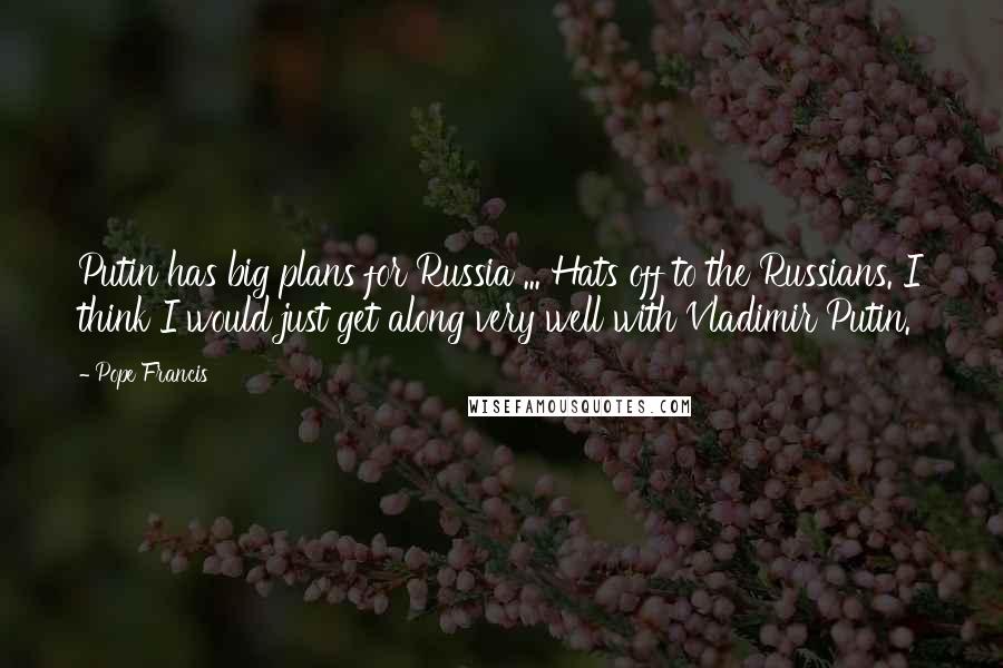 Pope Francis Quotes: Putin has big plans for Russia ... Hats off to the Russians. I think I would just get along very well with Vladimir Putin.