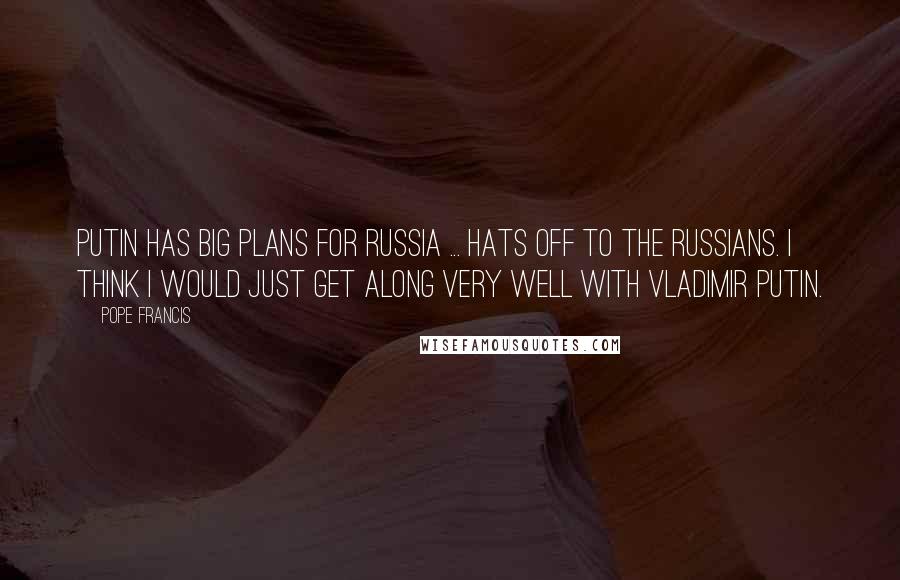 Pope Francis Quotes: Putin has big plans for Russia ... Hats off to the Russians. I think I would just get along very well with Vladimir Putin.