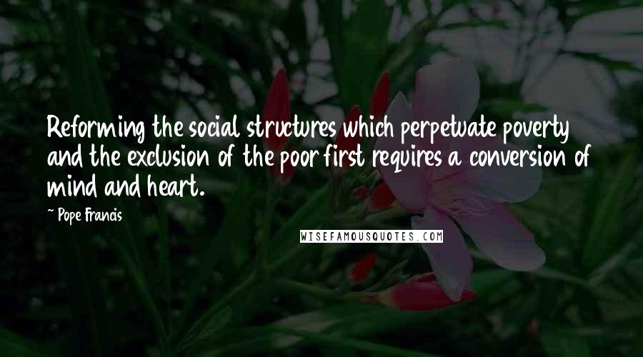 Pope Francis Quotes: Reforming the social structures which perpetuate poverty and the exclusion of the poor first requires a conversion of mind and heart.