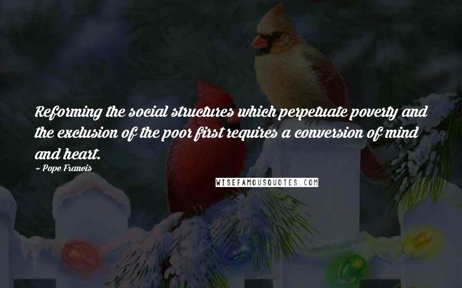 Pope Francis Quotes: Reforming the social structures which perpetuate poverty and the exclusion of the poor first requires a conversion of mind and heart.