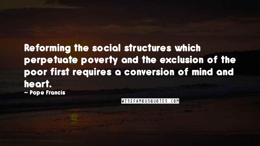 Pope Francis Quotes: Reforming the social structures which perpetuate poverty and the exclusion of the poor first requires a conversion of mind and heart.