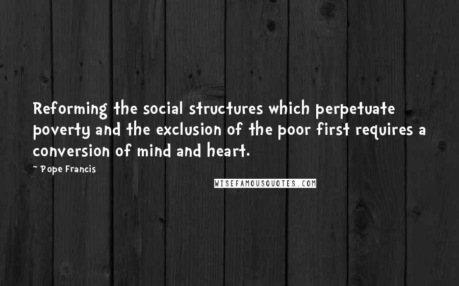 Pope Francis Quotes: Reforming the social structures which perpetuate poverty and the exclusion of the poor first requires a conversion of mind and heart.