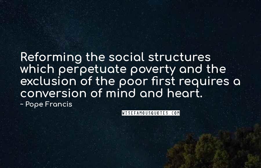 Pope Francis Quotes: Reforming the social structures which perpetuate poverty and the exclusion of the poor first requires a conversion of mind and heart.