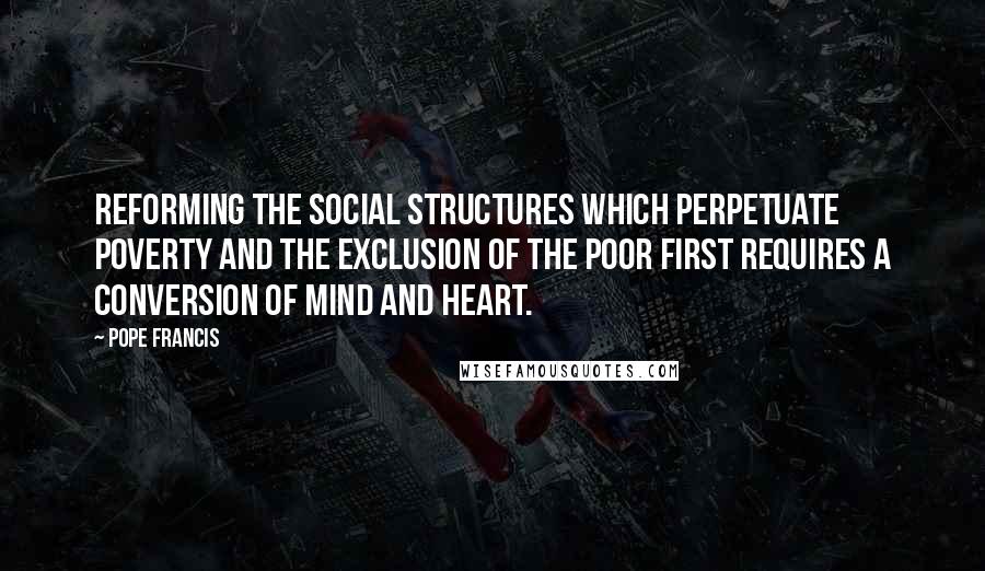 Pope Francis Quotes: Reforming the social structures which perpetuate poverty and the exclusion of the poor first requires a conversion of mind and heart.