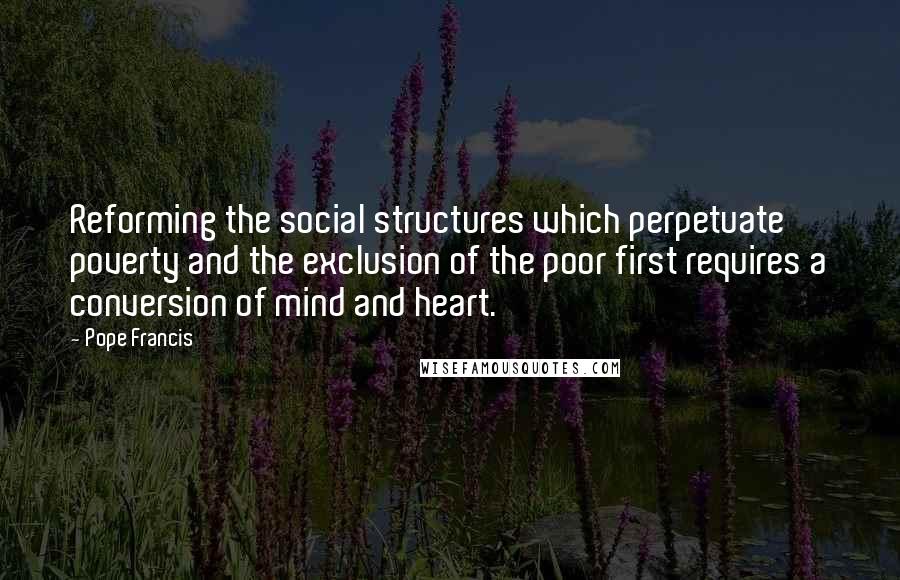 Pope Francis Quotes: Reforming the social structures which perpetuate poverty and the exclusion of the poor first requires a conversion of mind and heart.