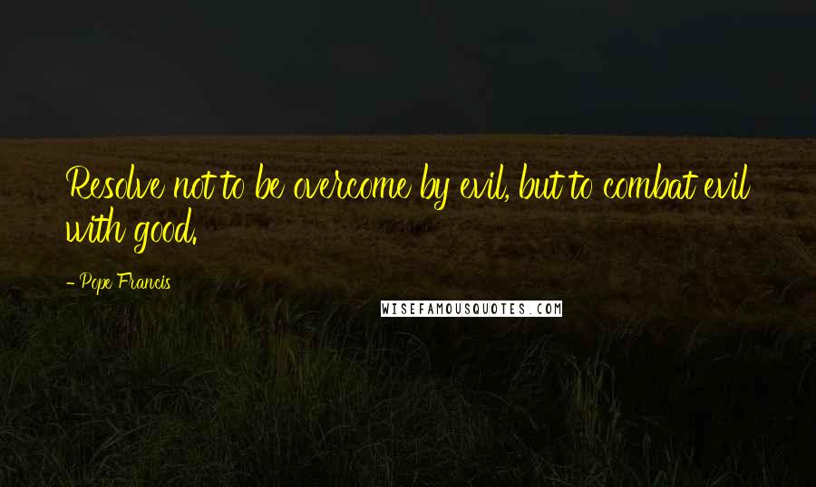 Pope Francis Quotes: Resolve not to be overcome by evil, but to combat evil with good.