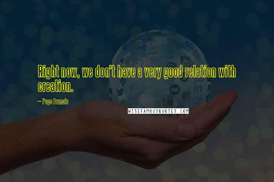 Pope Francis Quotes: Right now, we don't have a very good relation with creation.