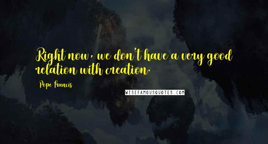 Pope Francis Quotes: Right now, we don't have a very good relation with creation.