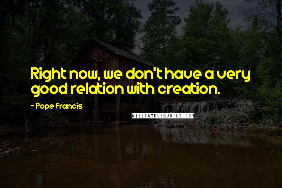 Pope Francis Quotes: Right now, we don't have a very good relation with creation.