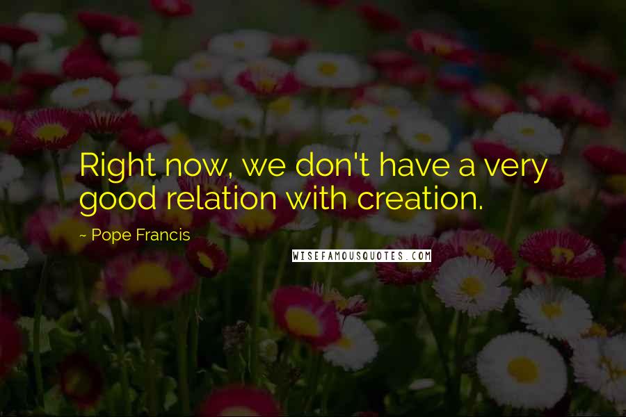 Pope Francis Quotes: Right now, we don't have a very good relation with creation.