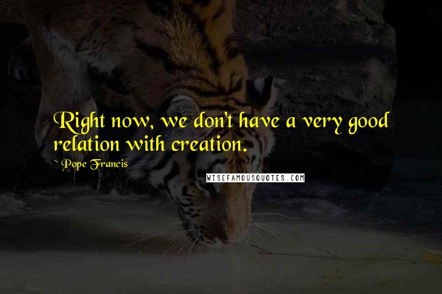 Pope Francis Quotes: Right now, we don't have a very good relation with creation.