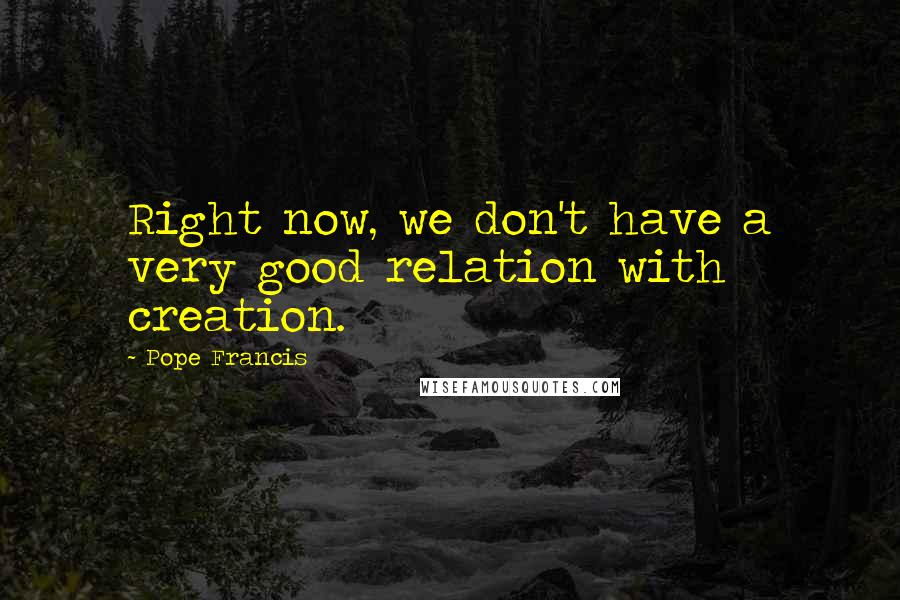 Pope Francis Quotes: Right now, we don't have a very good relation with creation.