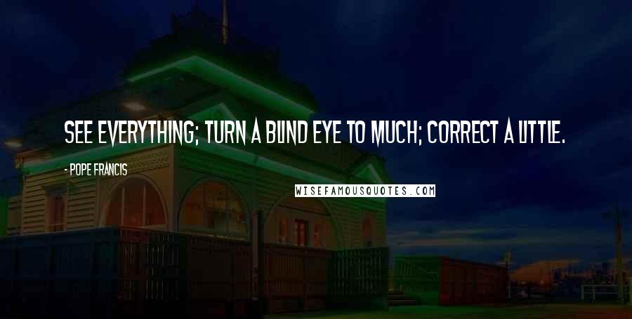 Pope Francis Quotes: See everything; turn a blind eye to much; correct a little.