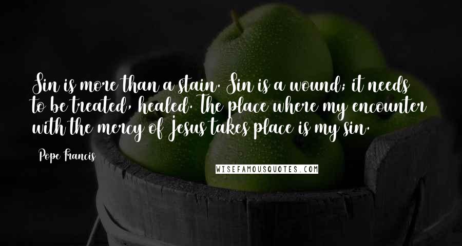 Pope Francis Quotes: Sin is more than a stain. Sin is a wound; it needs to be treated, healed. The place where my encounter with the mercy of Jesus takes place is my sin.