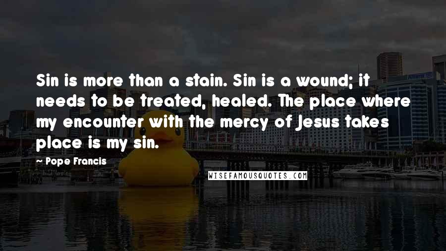 Pope Francis Quotes: Sin is more than a stain. Sin is a wound; it needs to be treated, healed. The place where my encounter with the mercy of Jesus takes place is my sin.