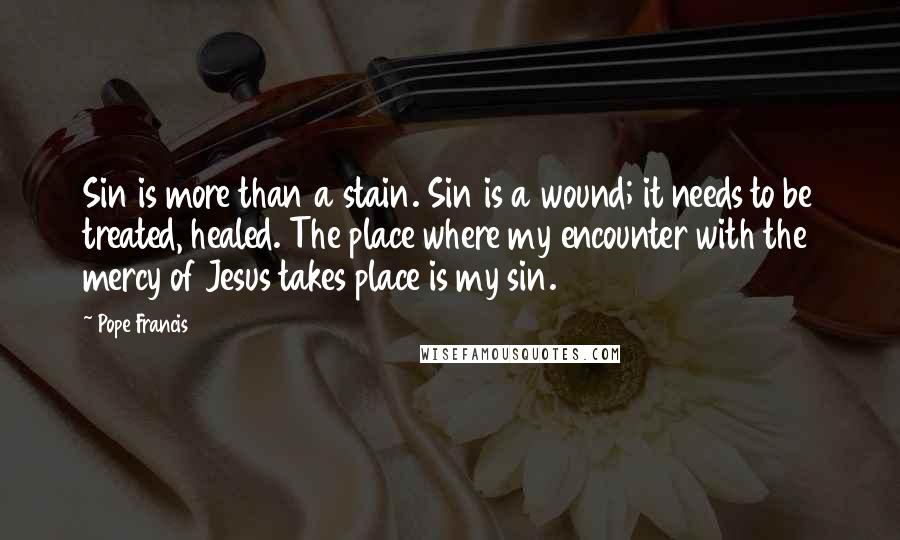 Pope Francis Quotes: Sin is more than a stain. Sin is a wound; it needs to be treated, healed. The place where my encounter with the mercy of Jesus takes place is my sin.