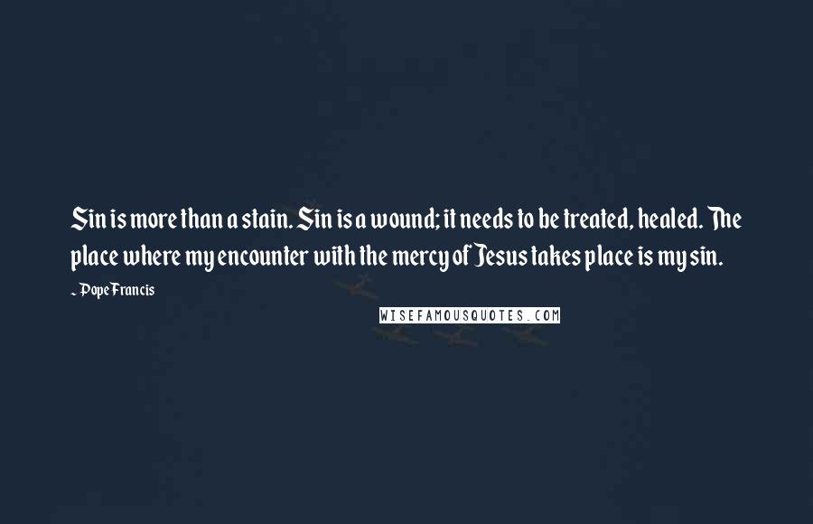 Pope Francis Quotes: Sin is more than a stain. Sin is a wound; it needs to be treated, healed. The place where my encounter with the mercy of Jesus takes place is my sin.