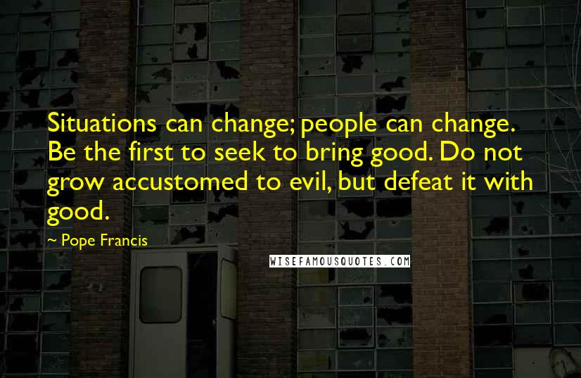 Pope Francis Quotes: Situations can change; people can change. Be the first to seek to bring good. Do not grow accustomed to evil, but defeat it with good.