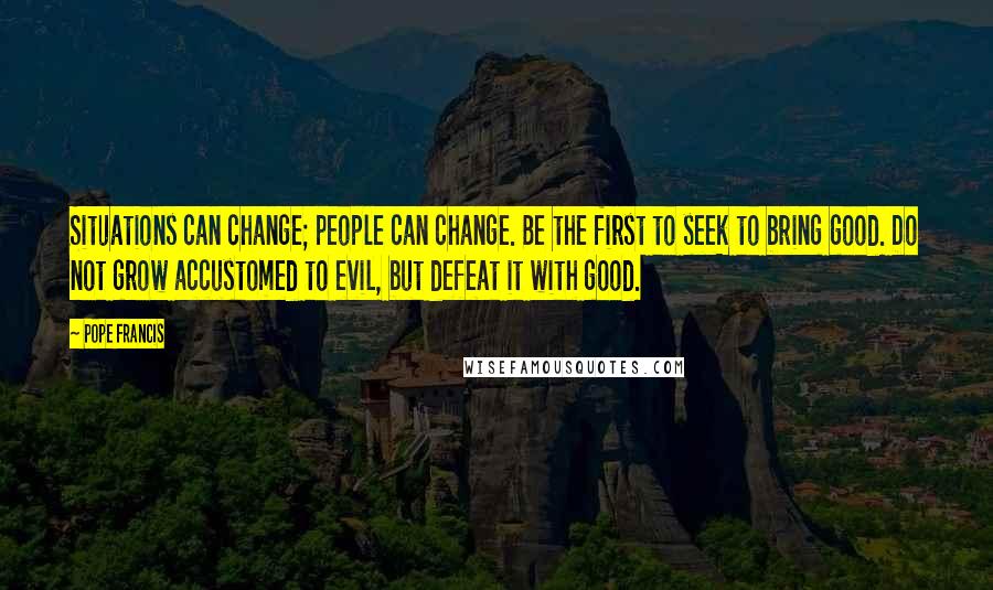 Pope Francis Quotes: Situations can change; people can change. Be the first to seek to bring good. Do not grow accustomed to evil, but defeat it with good.