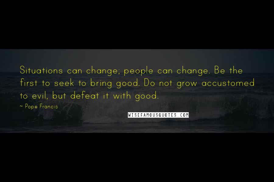 Pope Francis Quotes: Situations can change; people can change. Be the first to seek to bring good. Do not grow accustomed to evil, but defeat it with good.