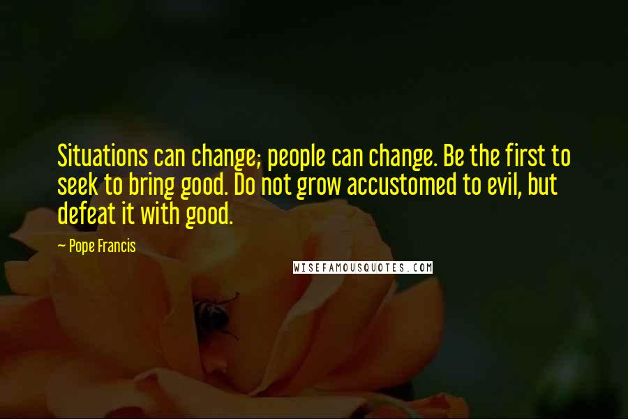 Pope Francis Quotes: Situations can change; people can change. Be the first to seek to bring good. Do not grow accustomed to evil, but defeat it with good.