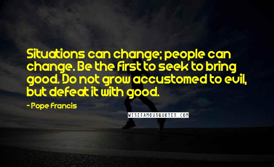 Pope Francis Quotes: Situations can change; people can change. Be the first to seek to bring good. Do not grow accustomed to evil, but defeat it with good.