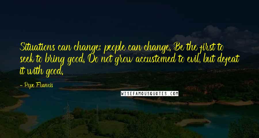 Pope Francis Quotes: Situations can change; people can change. Be the first to seek to bring good. Do not grow accustomed to evil, but defeat it with good.