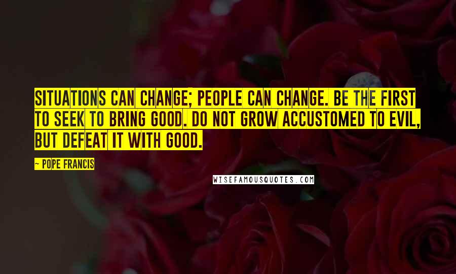 Pope Francis Quotes: Situations can change; people can change. Be the first to seek to bring good. Do not grow accustomed to evil, but defeat it with good.