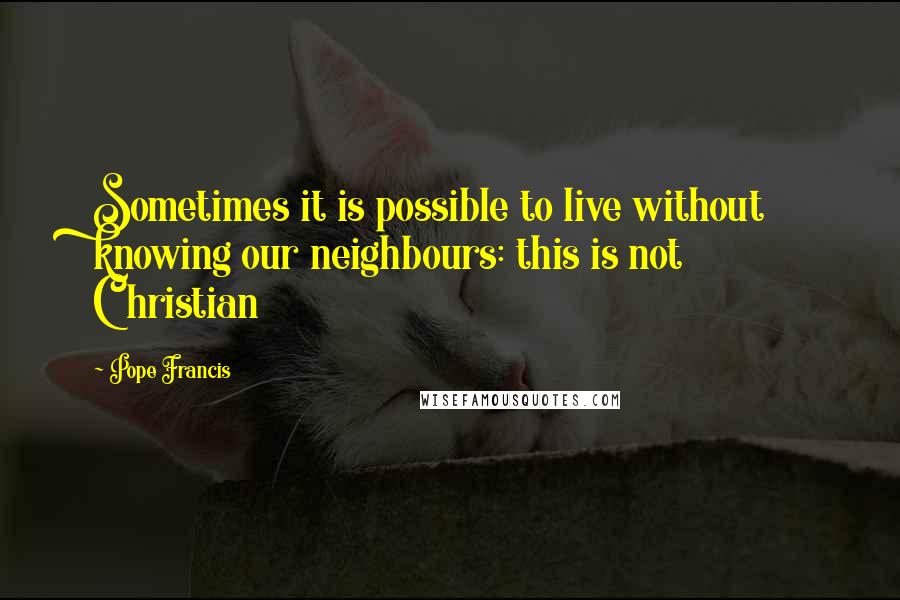 Pope Francis Quotes: Sometimes it is possible to live without knowing our neighbours: this is not Christian