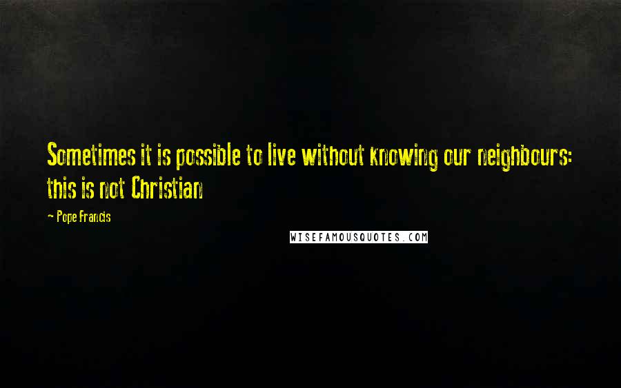Pope Francis Quotes: Sometimes it is possible to live without knowing our neighbours: this is not Christian