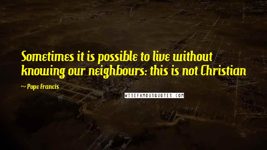 Pope Francis Quotes: Sometimes it is possible to live without knowing our neighbours: this is not Christian