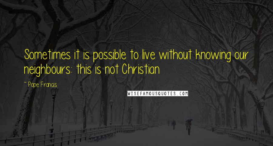 Pope Francis Quotes: Sometimes it is possible to live without knowing our neighbours: this is not Christian