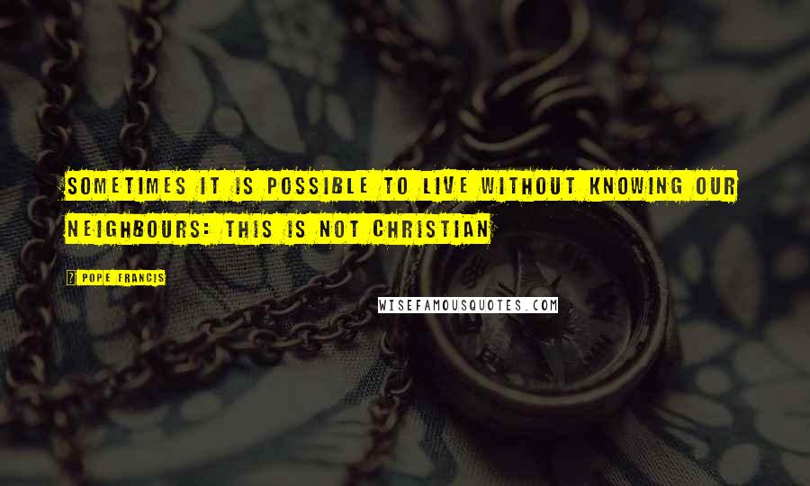Pope Francis Quotes: Sometimes it is possible to live without knowing our neighbours: this is not Christian